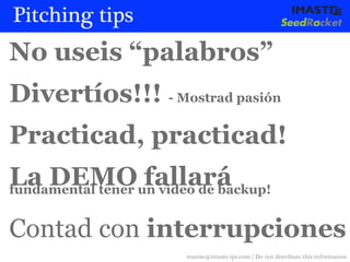 Pitching tips
No useis “palabros”
Divertíos!!! - Mostrad pasión
Practicad, practicad!
La DEMOun video de backup!
fundamental tener
                  fallará

Contad con interrupciones
                  marias@imaste-ips.com / Do not distribute this information
 