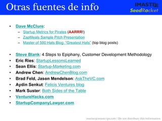 Otras fuentes de info
•    Dave McClure:
      –  Startup Metrics for Pirates (AARRR!)
      –  ZapMeals Sample Pitch Presentation
      –  Master of 500 Hats Blog: “Greatest Hats” (top blog posts)


•    Steve Blank: 4 Steps to Epiphany, Customer Development Methodology
•    Eric Ries: StartupLessonsLearned
•    Sean Ellis: Startup-Marketing.com
•    Andrew Chen: AndrewChenBlog.com
•    Brad Feld, Jason Mendelson: AskTheVC.com
•    Aydin Senkut: Felicis Ventures blog
•    Mark Suster: Both Sides of the Table
•    VentureHacks.com
•    StartupCompanyLawyer.com


                                               marias@imaste-ips.com / Do not distribute this information
 