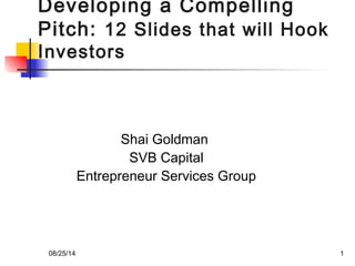 Developing a Compelling 
Pitch: 12 Slides that will Hook 
Investors 
Shai Goldman 
SVB Capital 
Entrepreneur Services Group 
08/25/14 1 
 