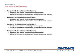 Seite 17/22 VCPlusServicemenue_ST_STM.ppt Autor: Karl Grabherr (SPL) 17.12.2004
VISOCALL PLUS.
VISOCALL PLUS.
ST-D / STM-D / STM-AD Servicemenü
ST-D / STM-D / STM-AD Servicemenü
• Menüpunkt 15 - Sonderkonfiguration 0 (extern)
– derzeit sind keine externen Sonderkonfigurationen vorgesehen.
– Drücken Sie daher die rote Ruftaste um zum nächsten Menüpunkt zu gelangen
• Menüpunkt 16 - Sonderkonfiguration 1 (extern)
– derzeit sind keine externen Sonderkonfigurationen vorgesehen.
– Drücken Sie daher die rote Ruftaste um zum nächsten Menüpunkt zu gelangen
• Menüpunkt 17 - Sonderkonfiguration 2 (extern)
– derzeit sind keine externen Sonderkonfigurationen vorgesehen.
– Drücken Sie daher die rote Ruftaste um zum nächsten Menüpunkt zu gelangen
• Menüpunkt 18 - Sonderkonfiguration 3 (extern)
– derzeit sind keine externen Sonderkonfigurationen vorgesehen.
– Drücken Sie daher die rote Ruftaste um zum nächsten Menüpunkt zu gelangen
 