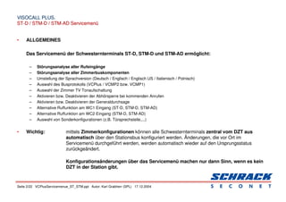 Seite 2/22 VCPlusServicemenue_ST_STM.ppt Autor: Karl Grabherr (SPL) 17.12.2004
VISOCALL PLUS.
VISOCALL PLUS.
ST-D / STM-D / STM-AD Servicemenü
ST-D / STM-D / STM-AD Servicemenü
• ALLGEMEINES
Das Servicemenü der Schwesternterminals ST-D, STM-D und STM-AD ermöglicht:
– Störungsanalyse aller Rufeingänge
– Störungsanalyse aller Zimmerbuskomponenten
– Umstellung der Sprachversion (Deutsch / Englisch / Englisch US / Italienisch / Polnisch)
– Auswahl des Busprotokolls (VCPlus / VCMP2 bzw. VCMP1)
– Auswahl der Zimmer TV Tonaufschaltung
– Aktivieren bzw. Deaktivieren der Abhörsperre bei kommenden Anrufen
– Aktivieren bzw. Deaktivieren der Generaldurchsage
– Alternative Ruffunktion am WC1 Eingang (ST-D, STM-D, STM-AD)
– Alternative Ruffunktion am WC2 Eingang (STM-D, STM-AD)
– Auswahl von Sonderkonfigurationen (z.B. Türsprechstelle,...)
• Wichtig: mittels Zimmerkonfigurationen können alle Schwesternterminals zentral vom DZT aus
automatisch über den Stationsbus konfiguriert werden. Änderungen, die vor Ort im
Servicemenü durchgeführt werden, werden automatisch wieder auf den Ursprungsstatus
zurückgeändert.
Konfigurationsänderungen über das Servicemenü machen nur dann Sinn, wenn es kein
DZT in der Station gibt.
 