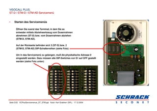 Seite 3/22 VCPlusServicemenue_ST_STM.ppt Autor: Karl Grabherr (SPL) 17.12.2004
VISOCALL PLUS.
VISOCALL PLUS.
ST-D / STM-D / STM-AD Servicemenü
ST-D / STM-D / STM-AD Servicemenü
• Starten des Servicemenüs
Öffnen Sie zuerst das Terminal, in dem Sie es
entweder mittels Abziehwerkzeug vom Dosenrahmen
abnehmen (ST-D) bzw. vom Dosenrahmen abziehen
(STM-D, STM-AD).
Auf der Rückseite befinden sich 3 (ST-D) bzw. 2
(STM-D, STM-AD) DIP-Schalterreihen (siehe Foto)
Um in das Servicemenü zu gelangen, muß die physikalische Adresse 0
eingestellt werden. Dazu müssen alle DIP-Switches von S1 auf OFF gestellt
werden (siehe Foto unten)
 
