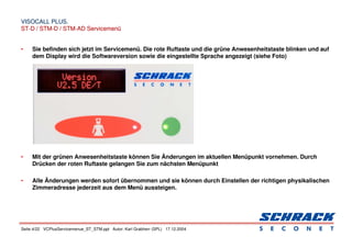 Seite 4/22 VCPlusServicemenue_ST_STM.ppt Autor: Karl Grabherr (SPL) 17.12.2004
VISOCALL PLUS.
VISOCALL PLUS.
ST-D / STM-D / STM-AD Servicemenü
ST-D / STM-D / STM-AD Servicemenü
• Sie befinden sich jetzt im Servicemenü. Die rote Ruftaste und die grüne Anwesenheitstaste blinken und auf
dem Display wird die Softwareversion sowie die eingestellte Sprache angezeigt (siehe Foto)
• Mit der grünen Anwesenheitstaste können Sie Änderungen im aktuellen Menüpunkt vornehmen. Durch
Drücken der roten Ruftaste gelangen Sie zum nächsten Menüpunkt
• Alle Änderungen werden sofort übernommen und sie können durch Einstellen der richtigen physikalischen
Zimmeradresse jederzeit aus dem Menü aussteigen.
 