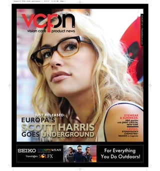 August10 VCPN Cover.qxd:Layout 1   8/4/11   11:44 AM   Page 1




                                                                                       AUGUST 2011 • TotallyOptical.com
               vision care                  product news




                       JUST RELEASED:                                EYEWEAR
                                                                  & SUNWEAR:
        EUROPA’S                                                        A&A sparkles
                                                                with JIMMY CRYSTAL


        SCOTT HARRIS
                                                                         NEW YORK

                                                                         LENSES:
                                                                    EYENAVISION’S
        GOES UNDERGROUND                                              CHEMISTRIE+
                                                                 READER is magnetic
 
