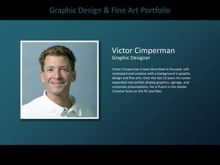 Graphic Design & Fine Art Portfolio



                  Victor Cimperman
                  Graphic Designer
                  Victor Cimperman is best described as focused, self-
                  motivated and creative with a background in graphic
                  design and fine arts. Over the last 13 years his career
                  expanded into exhibit display graphics, signage, and
                  corporate presentations. He is fluent in the Adobe
                  Creative Suite on the PC and Mac.
 