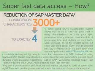 Super fast data access – How?
REDUCTION OF SAP MASTER DATA*
COMING FROM
CHARACTERISTICS

3000+

*) While using SAP’s classification system
allows you to do a bunch of good stuff –
using characteristics to store your spec
parameters is very slow and consumes lots of
TO EXACTLY	
  
processing time and clutters up your hardware workload. It’s ok for smaller specs, but
since you need about 3000+ char to describe
let’s say a folding carton it’ll slow down your
system significantly. With VCPowerPack14 we 	
  
completely redesigned the way to store the parameters in SAP. Instead of using
Standard SAP Master Data structures, we’ve store the spec parameters in a xml-based
dynamic index database. Seamlessly built in SAP. Versioning included. Super fast.
Takes the load of your CPUs. And consumes much less memory.
Why are 4 characteristics left? Well, we still wanna talk back to SAP at some point,
right? Then we’ll use the proven method – with the minimum of master data required.

4

 