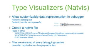 Type Visualizers (Natvis)
 Allow      customizable data representation in debugger
    Replaces autoexp.dat
    Easier to handle, more powerful

 Create       a natvis file
    Place in either
       %VSINSTALLDIR%Common7PackagesDebuggerVisualizers (requires admin access)
       %USERPROFILE%My DocumentsVisual Studio 2012Visualizers
       Or VS extension folders

   Files are reloaded at every debugging session
    No restart required when changing natvis files
 