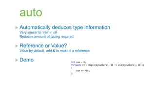 auto
 Automatically       deduces type information
 Very similar to „var‟ in c#
 Reduces amount of typing required

 Reference      or Value?
 Value by default, add & to make it a reference

 Demo
 