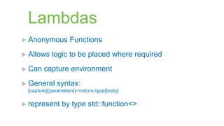 Lambdas
 Anonymous        Functions
 Allows   logic to be placed where required
 Can   capture environment
 General    syntax:
 [capture](parameters)->return-type{body}

 represent    by type std::function<>
 