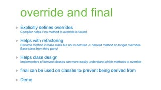override and final
   Explicitly defines overrides
    Compiler helps if no method to override is found

   Helps with refactoring
    Rename method in base class but not in derived -> derived method no longer overrides
    Base class from third party!

   Helps class design
    Implementers of derived classes can more easily understand which methods to override

   final can be used on classes to prevent being derived from

   Demo
 