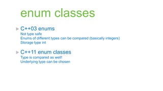 enum classes
 C++03    enums
 Not type safe
 Enums of different types can be compared (basically integers)
 Storage type int

 C++11    enum classes
 Type is compared as well!
 Underlying type can be chosen
 