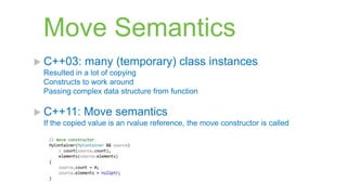 Move Semantics
 C++03:     many (temporary) class instances
 Resulted in a lot of copying
 Constructs to work around
 Passing complex data structure from function

 C++11:     Move semantics
 If the copied value is an rvalue reference, the move constructor is called
 
