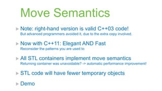 Move Semantics
 Note:   right-hand version is valid C++03 code!
  But advanced programmers avoided it, due to the extra copy involved.

 Now    with C++11: Elegant AND Fast
  Reconsider the patterns you are used to

 All   STL containers implement move semantics
  Returning container was unavoidable? -> automatic performance improvement!

 STL    code will have fewer temporary objects
 Demo
 