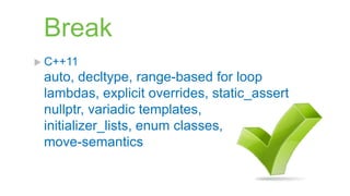 Break
 C++11
 auto, decltype, range-based for loop
 lambdas, explicit overrides, static_assert
 nullptr, variadic templates,
 initializer_lists, enum classes,
 move-semantics
 