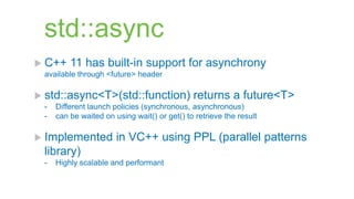 std::async
 C++    11 has built-in support for asynchrony
 available through <future> header

 std::async<T>(std::function)                returns a future<T>
 -   Different launch policies (synchronous, asynchronous)
 -   can be waited on using wait() or get() to retrieve the result

 Implemented          in VC++ using PPL (parallel patterns
 library)
 -   Highly scalable and performant
 
