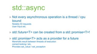 std::async
 Not
    every asynchronous operation is a thread / cpu
 bound
 Notably IO requests
 User Input etc.

 std::future<T>       can be created from a std::promise<T>!
 std::promise<T>        acts as a provider for a future
 Marshalls result between threads of execution
 correct locking / etc.
 Provides set_value / set_exception
 