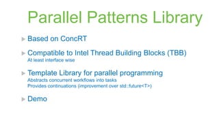 Parallel Patterns Library
 Based     on ConcRT
 Compatible       to Intel Thread Building Blocks (TBB)
 At least interface wise

 Template      Library for parallel programming
 Abstracts concurrent workflows into tasks
 Provides continuations (improvement over std::future<T>)

 Demo
 