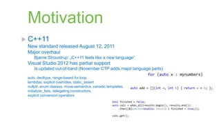 Motivation
 C++11
 New standard released August 12, 2011
 Major overhaul
    Bjarne Stroustrup: „C++11 feels like a new language“
 Visual Studio 2012 has partial support
    Is updated out-of-band (November CTP adds major language parts)

 auto, decltype, range-based for loop
 lambdas, explicit overrides, static_assert
 nullptr, enum classes, move-semantics, variadic templates,
 initializer_lists, delegating constructors,
 explicit conversion operators
 