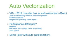 Auto Vectorization
 VC++    2012 compiler has an auto-vectorizer (-Qvec)
 Tries to automatically vectorize loops and operators
 Enabled by default
 Diagnosis output using /Qvec-report:2

 Performance        difference?
 Depends.
 Max 4x for SSE (128bit), 8x for AVX (256bit),
 3x-4x typical

 Demo     (later with auto parallelization)
 
