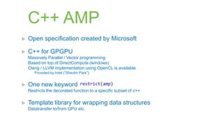 C++ AMP
   Open specification created by Microsoft

   C++ for GPGPU
    Massively Parallel / Vector programming
    Based on top of DirectCompute (windows)
    Clang / LLVM implementation using OpenCL is available
       Provided by Intel (“Shevlin Park”)


   One new keyword
    Restricts the decorated function to a specific subset of c++

   Template library for wrapping data structures
    Datatransfer to/from GPU etc.
 