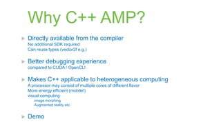 Why C++ AMP?
   Directly available from the compiler
    No additional SDK required
    Can reuse types (vector2f e.g.)

   Better debugging experience
    compared to CUDA / OpenCL!

   Makes C++ applicable to heterogeneous computing
    A processor may consist of multiple cores of different flavor
    More energy efficient (mobile!)
    visual computing
       image morphing
       Augmented reality etc.


   Demo
 