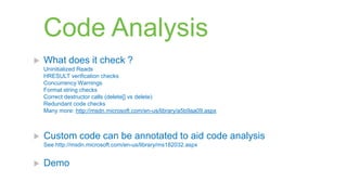 Code Analysis
   What does it check ?
    Uninitialized Reads
    HRESULT verification checks
    Concurrency Warnings
    Format string checks
    Correct destructor calls (delete[] vs delete)
    Redundant code checks
    Many more: http://msdn.microsoft.com/en-us/library/a5b9aa09.aspx



   Custom code can be annotated to aid code analysis
    See http://msdn.microsoft.com/en-us/library/ms182032.aspx


   Demo
 