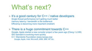 What‟s next?
 It‟s   a good century for C++ / native developers
  Single thread performance isn‟t getting much better
  memory latency / bandwidth is the bottleneck
  Efficiency is becoming more important (mobile!)

 There     is a huge commitment towards C++
  Google, Apple started a new compiler project a few years ago (Clang / LLVM)
  ISO standard is evolving more quickly
  C++ Standards Foundation (www.isocpp.org)
    Google, Apple, Intel, Microsoft, ARM, IBM, HP, etc.
 