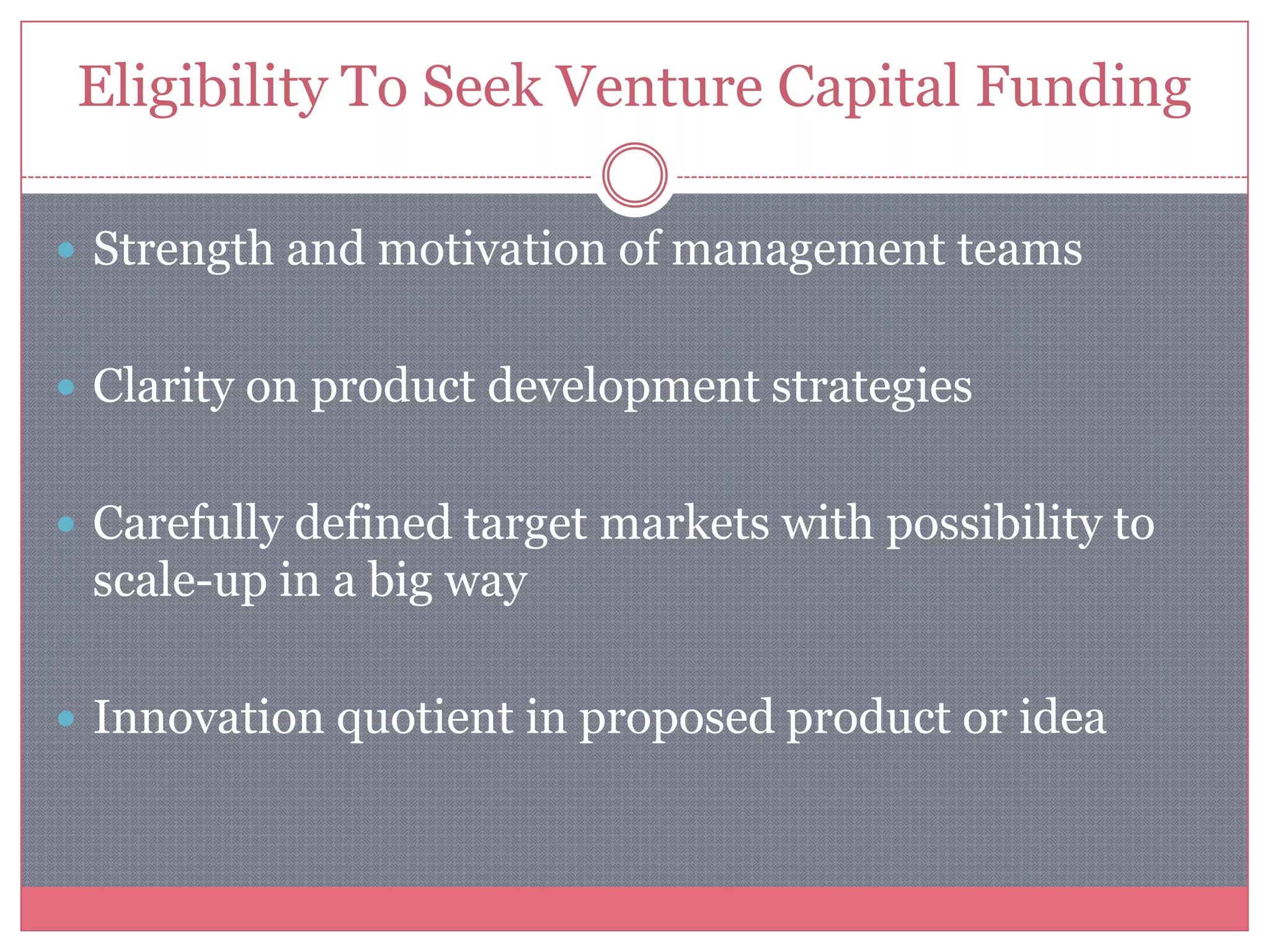 Eligibility To Seek Venture Capital Funding
 Strength and motivation of management teams
 Clarity on product development strategies
 Carefully defined target markets with possibility to
scale-up in a big way
 Innovation quotient in proposed product or idea
 