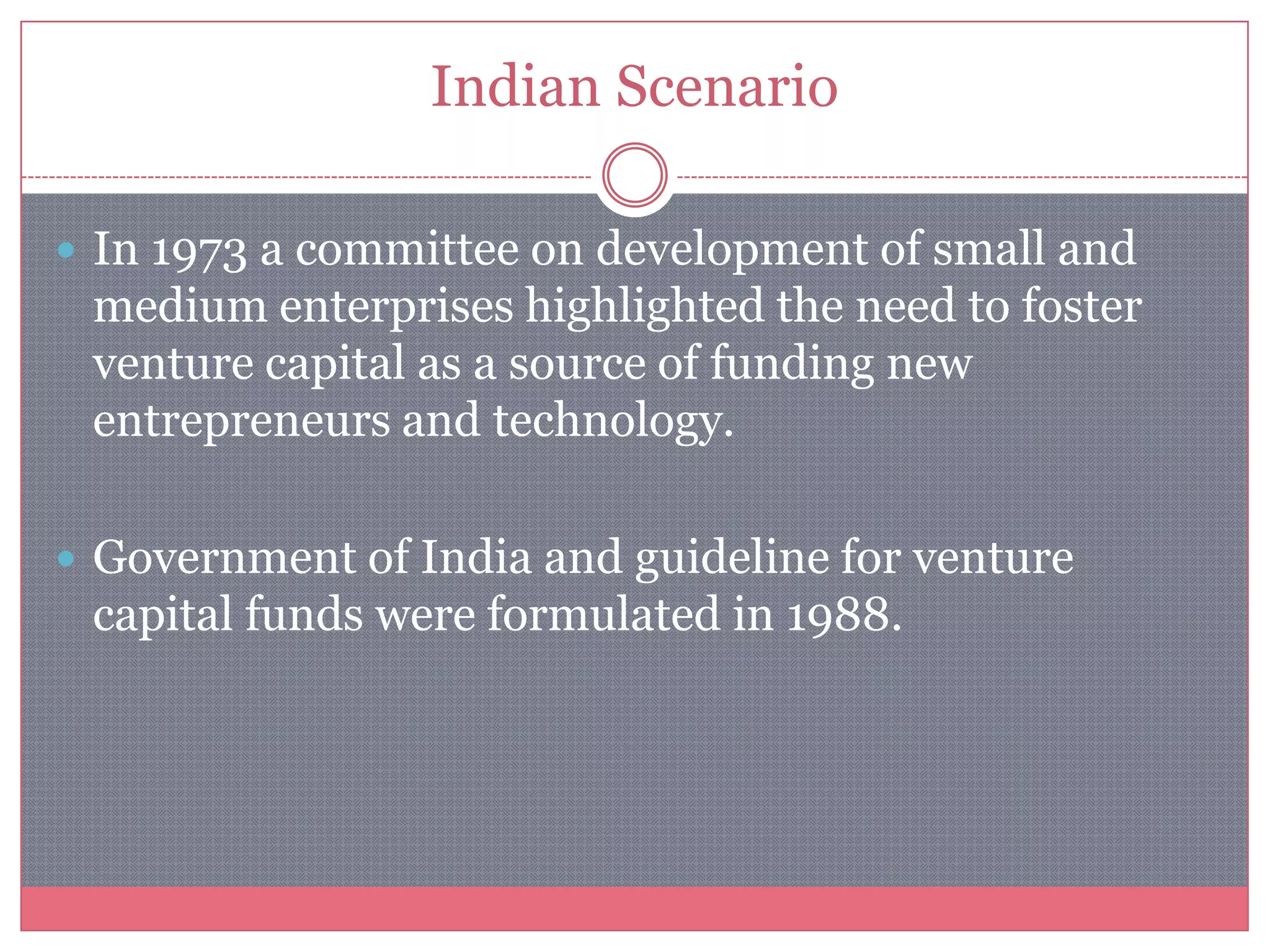 Indian Scenario
 In 1973 a committee on development of small and
medium enterprises highlighted the need to foster
venture capital as a source of funding new
entrepreneurs and technology.
 Government of India and guideline for venture
capital funds were formulated in 1988.
 