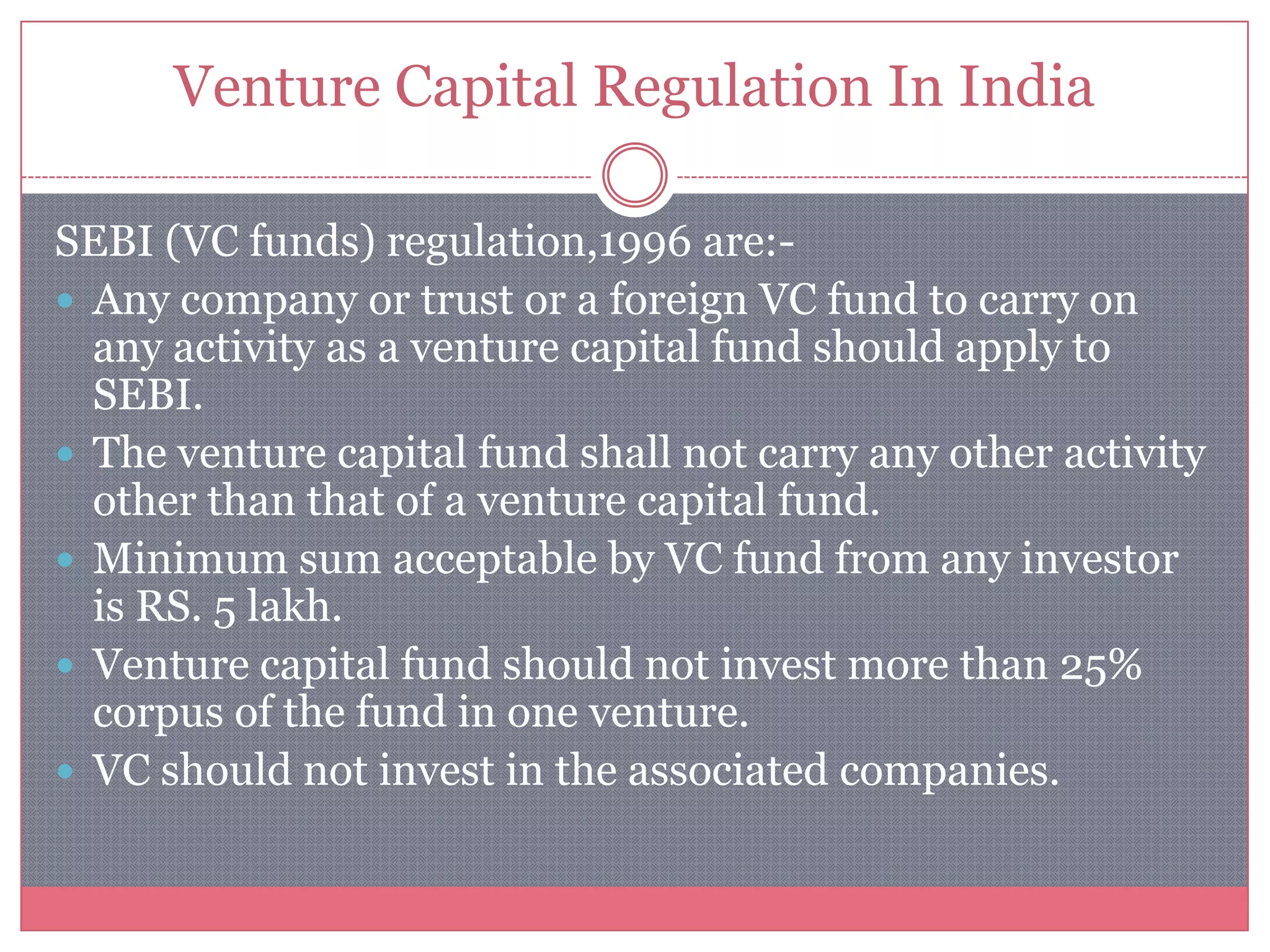 Venture Capital Regulation In India
SEBI (VC funds) regulation,1996 are:-
 Any company or trust or a foreign VC fund to carry on
any activity as a venture capital fund should apply to
SEBI.
 The venture capital fund shall not carry any other activity
other than that of a venture capital fund.
 Minimum sum acceptable by VC fund from any investor
is RS. 5 lakh.
 Venture capital fund should not invest more than 25%
corpus of the fund in one venture.
 VC should not invest in the associated companies.
 