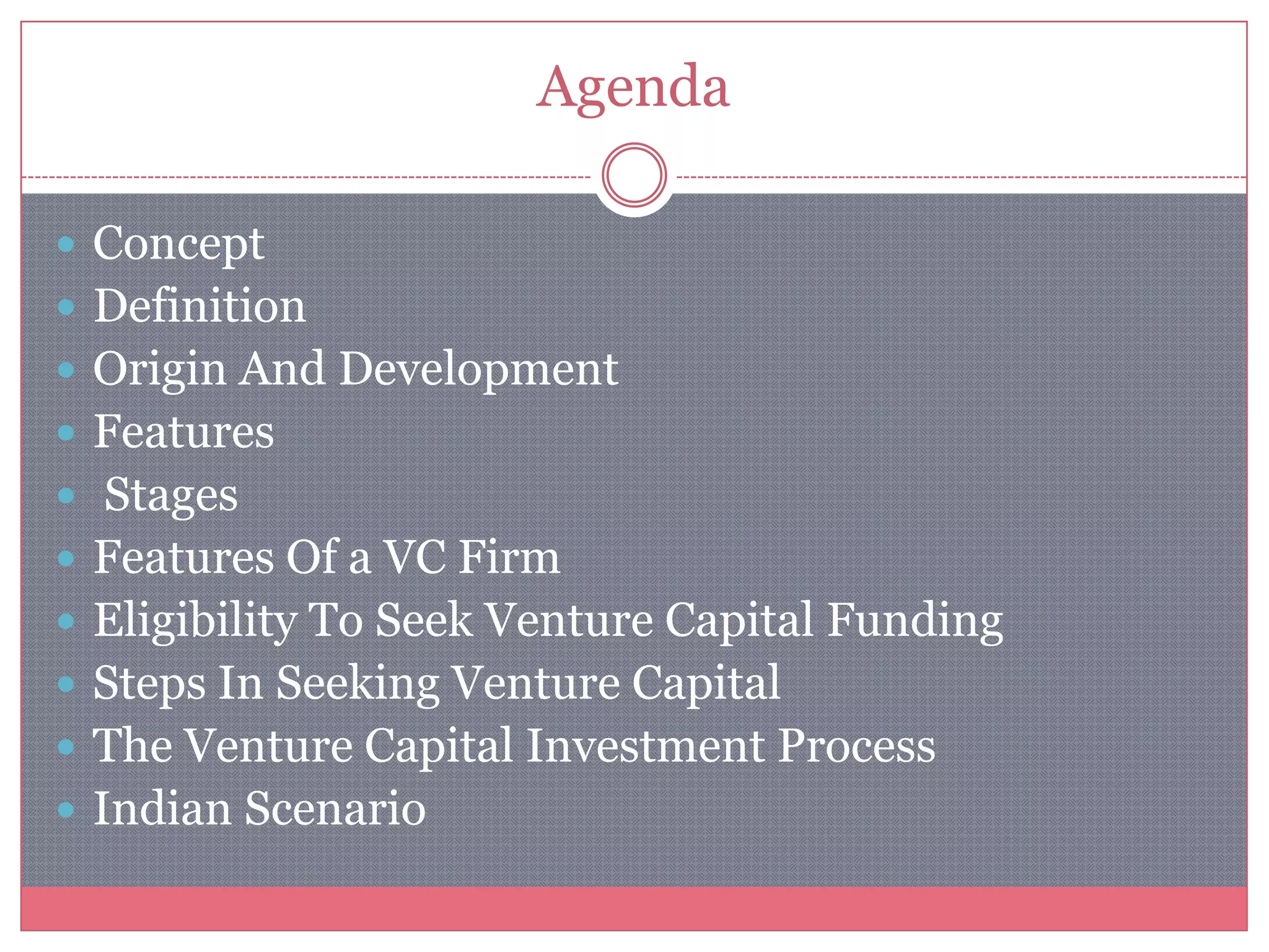 Agenda
 Concept
 Definition
 Origin And Development
 Features
 Stages
 Features Of a VC Firm
 Eligibility To Seek Venture Capital Funding
 Steps In Seeking Venture Capital
 The Venture Capital Investment Process
 Indian Scenario
 