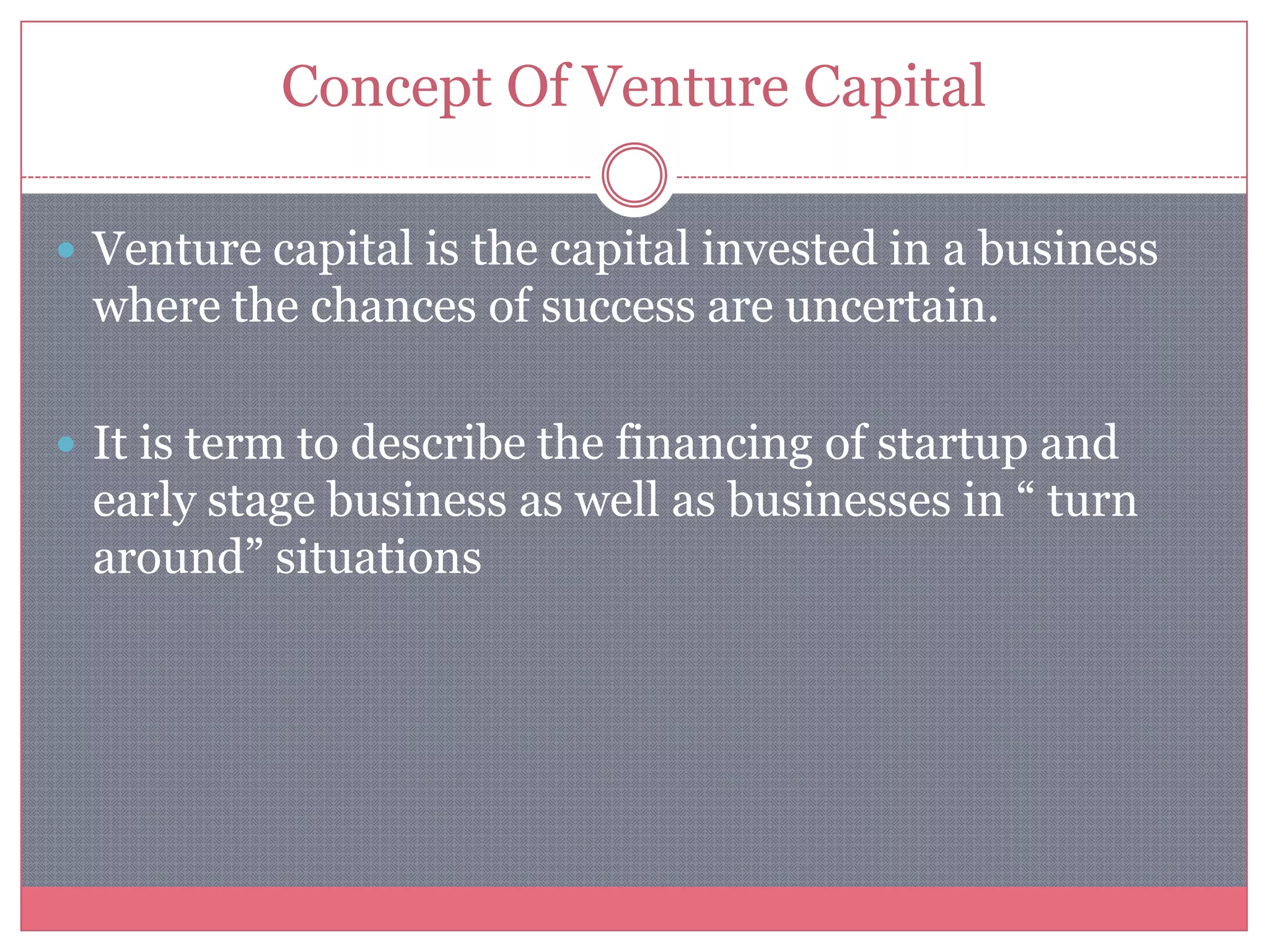 Concept Of Venture Capital
 Venture capital is the capital invested in a business
where the chances of success are uncertain.
 It is term to describe the financing of startup and
early stage business as well as businesses in “ turn
around” situations
 