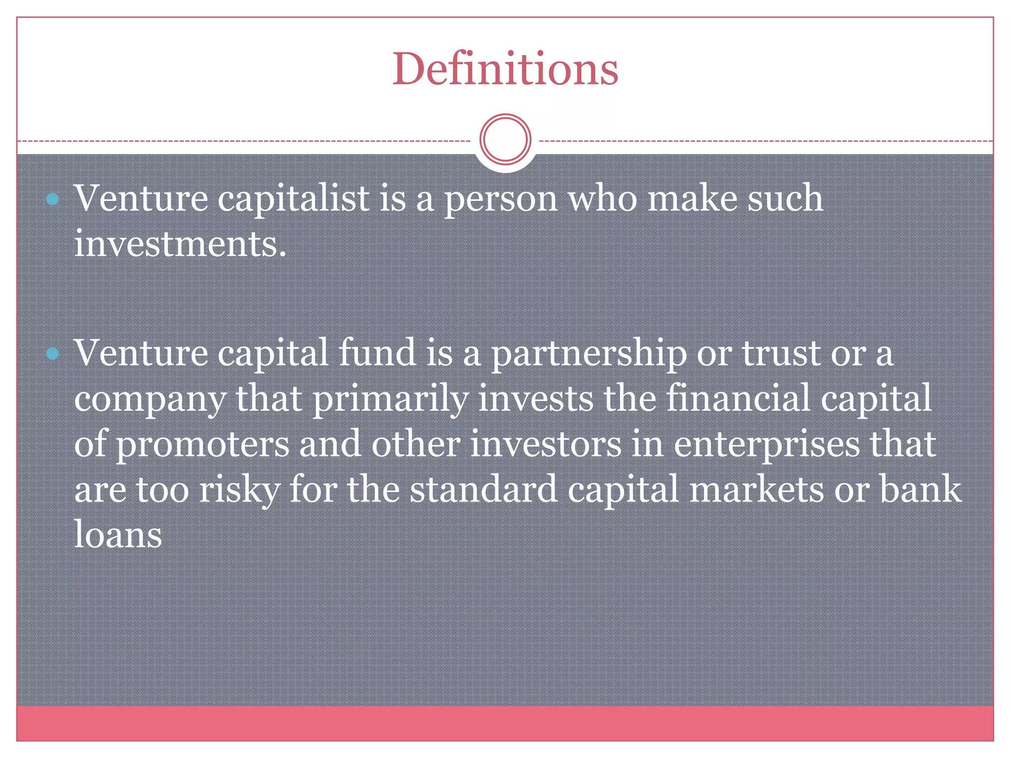 Definitions
 Venture capitalist is a person who make such
investments.
 Venture capital fund is a partnership or trust or a
company that primarily invests the financial capital
of promoters and other investors in enterprises that
are too risky for the standard capital markets or bank
loans
 