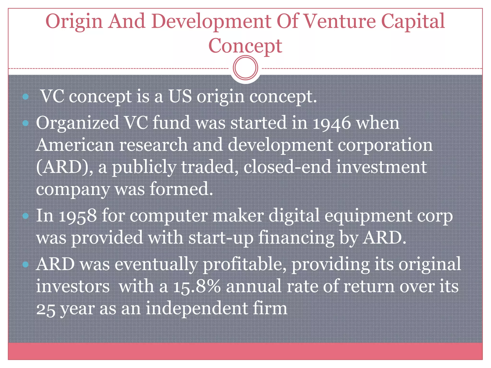 Origin And Development Of Venture Capital
Concept
 VC concept is a US origin concept.
 Organized VC fund was started in 1946 when
American research and development corporation
(ARD), a publicly traded, closed-end investment
company was formed.
 In 1958 for computer maker digital equipment corp
was provided with start-up financing by ARD.
 ARD was eventually profitable, providing its original
investors with a 15.8% annual rate of return over its
25 year as an independent firm
 