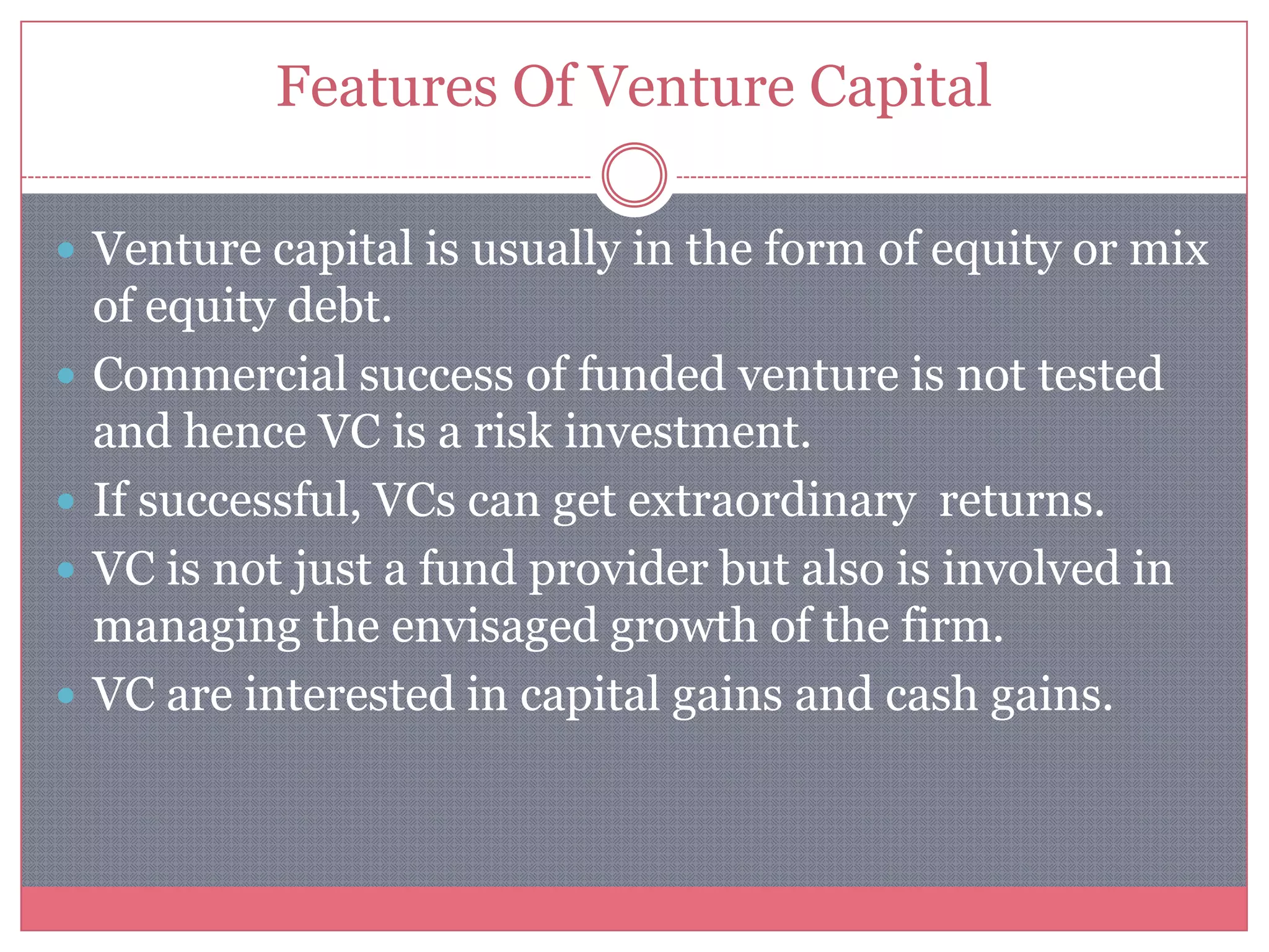 Features Of Venture Capital
 Venture capital is usually in the form of equity or mix
of equity debt.
 Commercial success of funded venture is not tested
and hence VC is a risk investment.
 If successful, VCs can get extraordinary returns.
 VC is not just a fund provider but also is involved in
managing the envisaged growth of the firm.
 VC are interested in capital gains and cash gains.
 