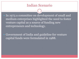 Indian Scenario
 In 1973 a committee on development of small and
medium enterprises highlighted the need to foster
venture capital as a source of funding new
entrepreneurs and technology.
 Government of India and guideline for venture
capital funds were formulated in 1988.
 