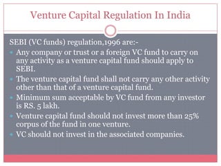 Venture Capital Regulation In India
SEBI (VC funds) regulation,1996 are:-
 Any company or trust or a foreign VC fund to carry on
any activity as a venture capital fund should apply to
SEBI.
 The venture capital fund shall not carry any other activity
other than that of a venture capital fund.
 Minimum sum acceptable by VC fund from any investor
is RS. 5 lakh.
 Venture capital fund should not invest more than 25%
corpus of the fund in one venture.
 VC should not invest in the associated companies.
 
