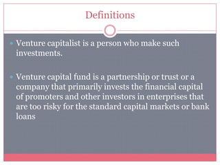 Definitions
 Venture capitalist is a person who make such
investments.
 Venture capital fund is a partnership or trust or a
company that primarily invests the financial capital
of promoters and other investors in enterprises that
are too risky for the standard capital markets or bank
loans
 