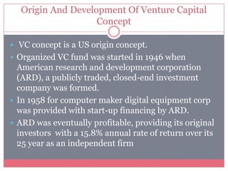 Origin And Development Of Venture Capital
Concept
 VC concept is a US origin concept.
 Organized VC fund was started in 1946 when
American research and development corporation
(ARD), a publicly traded, closed-end investment
company was formed.
 In 1958 for computer maker digital equipment corp
was provided with start-up financing by ARD.
 ARD was eventually profitable, providing its original
investors with a 15.8% annual rate of return over its
25 year as an independent firm
 