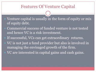 Features Of Venture Capital
 Venture capital is usually in the form of equity or mix
of equity debt.
 Commercial success of funded venture is not tested
and hence VC is a risk investment.
 If successful, VCs can get extraordinary returns.
 VC is not just a fund provider but also is involved in
managing the envisaged growth of the firm.
 VC are interested in capital gains and cash gains.
 
