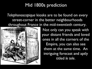 Mid 1800s prediction Not only can you speak with your distant friends and loved ones in all the corners of the Empire, you can also see them at the same time.  An intriguing forecast and aptly titled  le tele . Telephonoscopique  kiosks are to be found on every street-corner in the better neighbourhoods throughout France in the mid-twentieth century. 