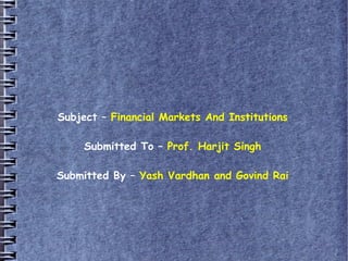 Subject – Financial Markets And Institutions
Submitted To – Prof. Harjit Singh
Submitted By – Yash Vardhan and Govind Rai
 