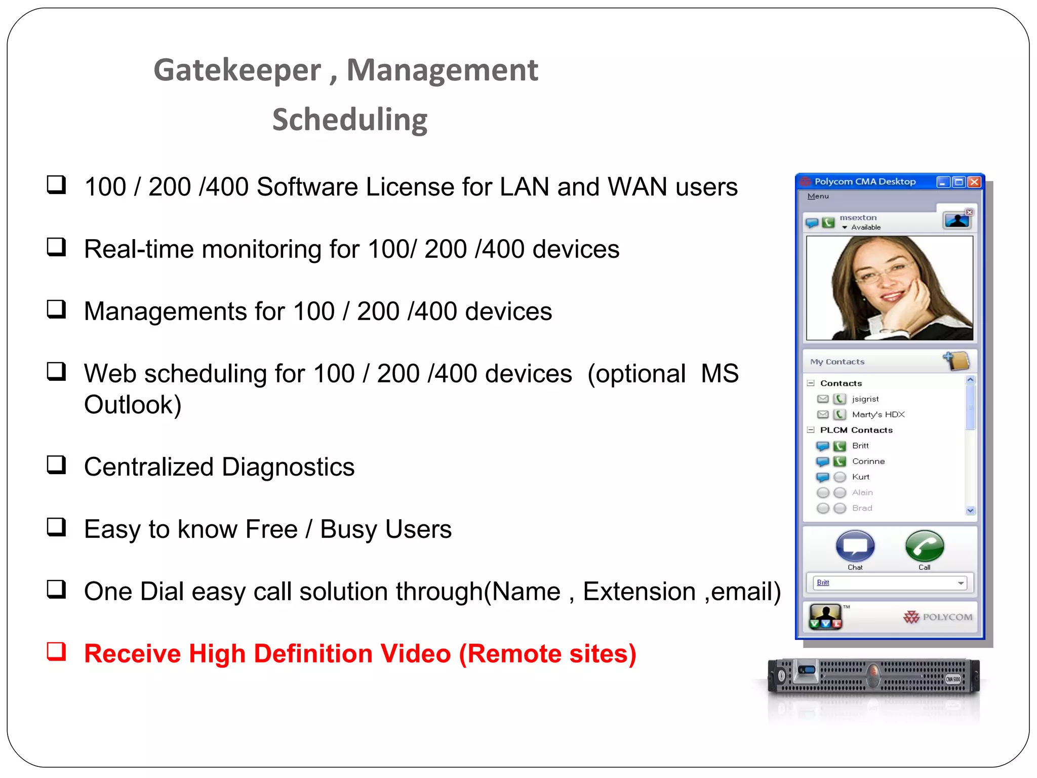 Gatekeeper , Management  Scheduling 100 / 200 /400 Software License for LAN and WAN users Real-time monitoring for 100/ 200 /400 devices Managements for 100 / 200 /400 devices Web scheduling for 100 / 200 /400 devices   (optional  MS Outlook) Centralized Diagnostics Easy to know Free / Busy Users One Dial easy call solution through(Name , Extension ,email) Receive High Definition Video (Remote sites) 