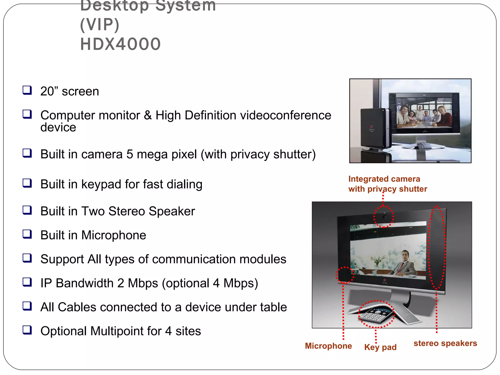 Desktop System (VIP) HDX4000 20” screen Computer monitor & High Definition videoconference device Built in camera 5 mega pixel (with privacy shutter) Built in keypad for fast dialing  Built in Two Stereo Speaker Built in Microphone Support All types of communication modules IP Bandwidth 2 Mbps (optional 4 Mbps) All Cables connected to a device under table Optional Multipoint for 4 sites Key pad stereo speakers Integrated camera with privacy shutter Microphone 