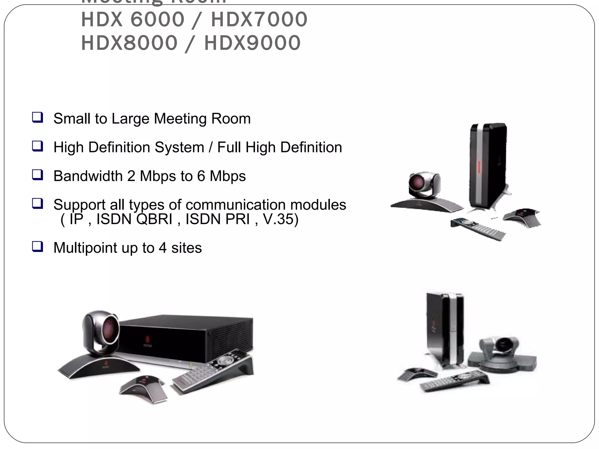 Meeting Room  HDX 6000 / HDX7000 HDX8000 / HDX9000 Small to Large Meeting Room High Definition System / Full High Definition Bandwidth 2 Mbps to 6 Mbps Support all types of communication modules ( IP , ISDN QBRI , ISDN PRI , V.35) Multipoint up to 4 sites 