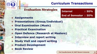 Prof. Vasudha Kamat, VC, SNDT Women's University 22
Evaluation Strategies
 Assignments
 Presentations (Group/Individual)
 Oral Examination (Music)
 Practical Examination
 Open Defence (Research at Masters)
 Interview and report writing
 Study Visit and report writing
 Product Development
 Book Review
Internal : 50%
End of Semester : 50%
Curriculum Transactions
 
