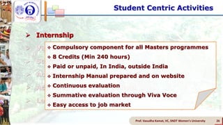  Internship
 Vidyarthini Sahitya Sammelan (Student LitFest)
 Student Led Conferences
 Activities of Subject Associations
 Activities of Student Council
 Lecture Series
Prof. Vasudha Kamat, VC, SNDT Women's University 26
 Compulsory component for all Masters programmes
 8 Credits (Min 240 hours)
 Paid or unpaid, In India, outside India
 Internship Manual prepared and on website
 Continuous evaluation
 Summative evaluation through Viva Voce
 Easy access to job market
Student Centric Activities
 