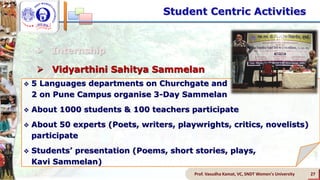  Internship
 Vidyarthini Sahitya Sammelan
 Student Led Conferences
 Activities of Subject Associations
 Activities of Student Council
 Lecture Series
Prof. Vasudha Kamat, VC, SNDT Women's University 27
 5 Languages departments on Churchgate and
2 on Pune Campus organise 3-Day Sammelan
 About 1000 students & 100 teachers participate
 About 50 experts (Poets, writers, playwrights, critics, novelists)
participate
 Students’ presentation (Poems, short stories, plays,
Kavi Sammelan)
Student Centric Activities
 