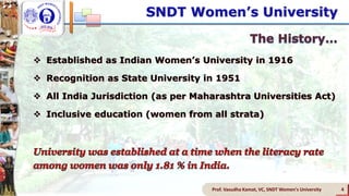 SNDT Women’s University
 Established as Indian Women’s University in 1916
 Recognition as State University in 1951
 All India Jurisdiction (as per Maharashtra Universities Act)
 Inclusive education (women from all strata)
Prof. Vasudha Kamat, VC, SNDT Women's University 4
 