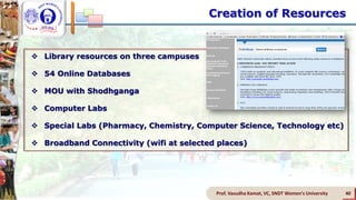 Prof. Vasudha Kamat, VC, SNDT Women's University 40
 Library resources on three campuses
 54 Online Databases
 MOU with Shodhganga
 Computer Labs
 Special Labs (Pharmacy, Chemistry, Computer Science, Technology etc)
 Broadband Connectivity (wifi at selected places)
Creation of Resources
 